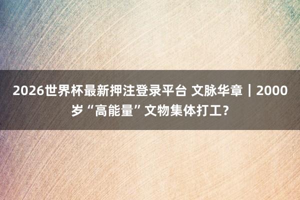 2026世界杯最新押注登录平台 文脉华章｜2000岁“高能量”文物集体打工？