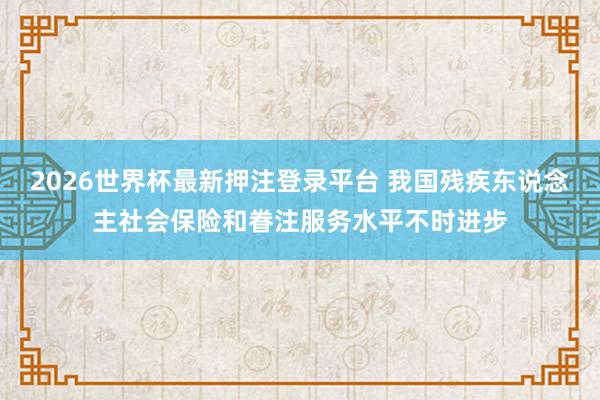 2026世界杯最新押注登录平台 我国残疾东说念主社会保险和眷注服务水平不时进步
