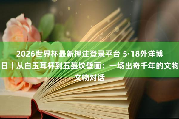 2026世界杯最新押注登录平台 5·18外洋博物馆日|从白玉耳杯到五盔坟壁画:一场出奇千年的文物对话