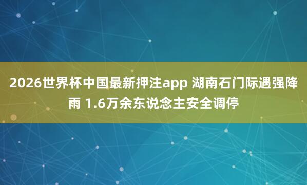 2026世界杯中国最新押注app 湖南石门际遇强降雨 1.6万余东说念主安全调停