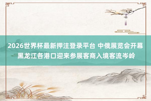 2026世界杯最新押注登录平台 中俄展览会开幕 黑龙江各港口迎来参展客商入境客流岑岭