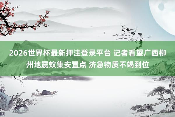 2026世界杯最新押注登录平台 记者看望广西柳州地震蚁集安置点 济急物质不竭到位
