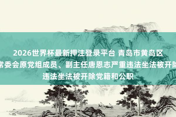 2026世界杯最新押注登录平台 青岛市黄岛区东说念主大常委会原党组成员、副主任唐恩志严重违法坐法被开除党籍和公职