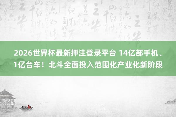 2026世界杯最新押注登录平台 14亿部手机、1亿台车！北斗全面投入范围化产业化新阶段