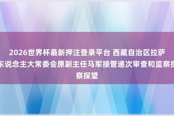 2026世界杯最新押注登录平台 西藏自治区拉萨市东说念主大常委会原副主任马军接管递次审查和监察探望