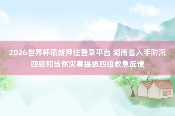 2026世界杯最新押注登录平台 湖南省入手防汛四级和当然灾害提拔四级救急反馈