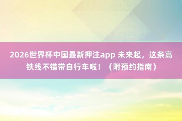 2026世界杯中国最新押注app 未来起,这条高铁线不错带自行车啦!(附预约指南)