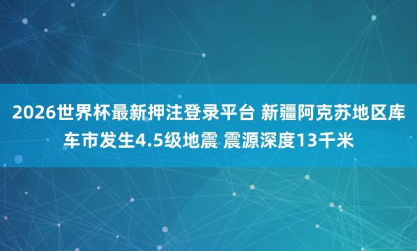 2026世界杯最新押注登录平台 新疆阿克苏地区库车市发生4.5级地震 震源深度13千米