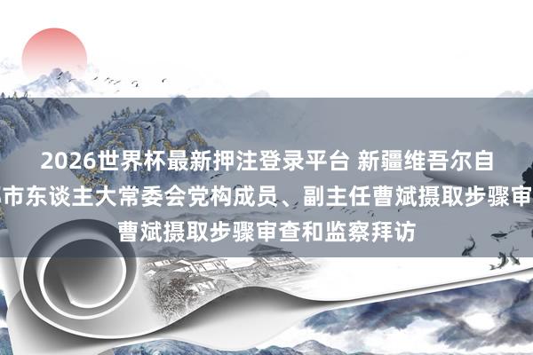 2026世界杯最新押注登录平台 新疆维吾尔自治区乌鲁木都市东谈主大常委会党构成员、副主任曹斌摄取步骤审查和监察拜访