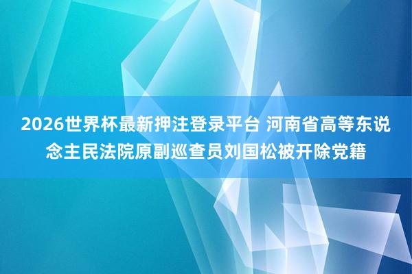 2026世界杯最新押注登录平台 河南省高等东说念主民法院原副巡查员刘国松被开除党籍