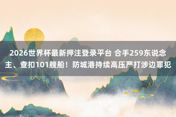 2026世界杯最新押注登录平台 合手259东说念主、查扣101艘船!防城港持续高压严打涉边罪犯