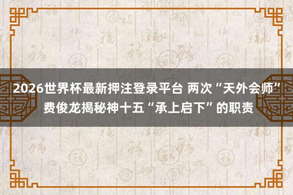 2026世界杯最新押注登录平台 两次“天外会师” 费俊龙揭秘神十五“承上启下”的职责