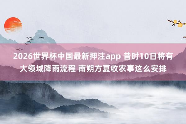 2026世界杯中国最新押注app 昔时10日将有大领域降雨流程 南朔方夏收农事这么安排