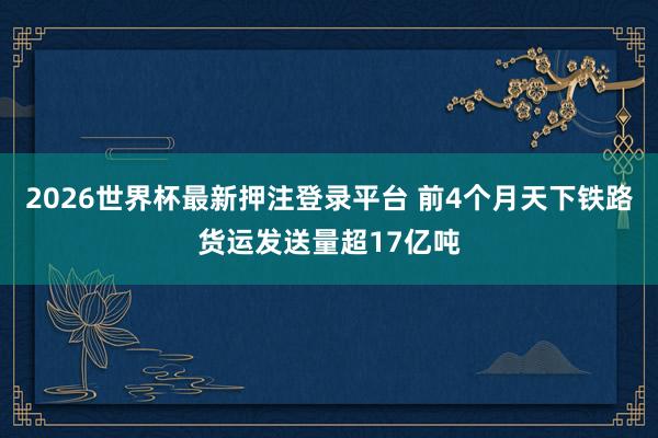 2026世界杯最新押注登录平台 前4个月天下铁路货运发送量超17亿吨