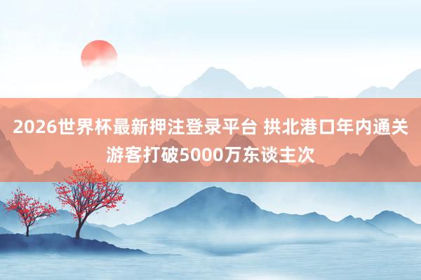 2026世界杯最新押注登录平台 拱北港口年内通关游客打破5000万东谈主次