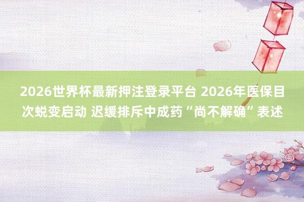 2026世界杯最新押注登录平台 2026年医保目次蜕变启动 迟缓排斥中成药“尚不解确”表述