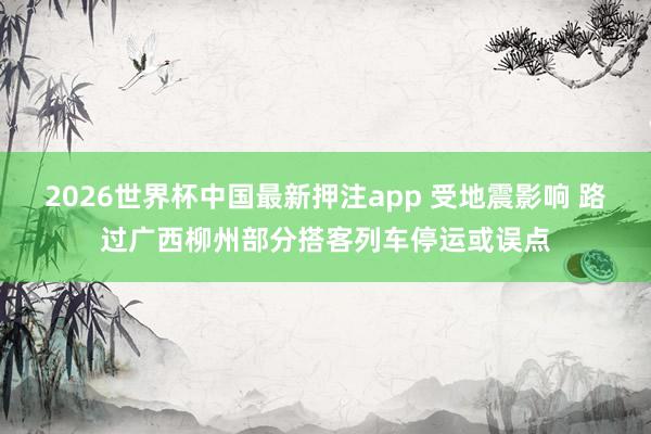 2026世界杯中国最新押注app 受地震影响 路过广西柳州部分搭客列车停运或误点