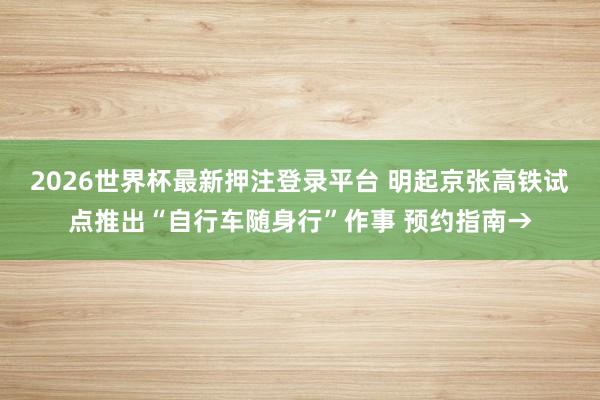 2026世界杯最新押注登录平台 明起京张高铁试点推出“自行车随身行”作事 预约指南→