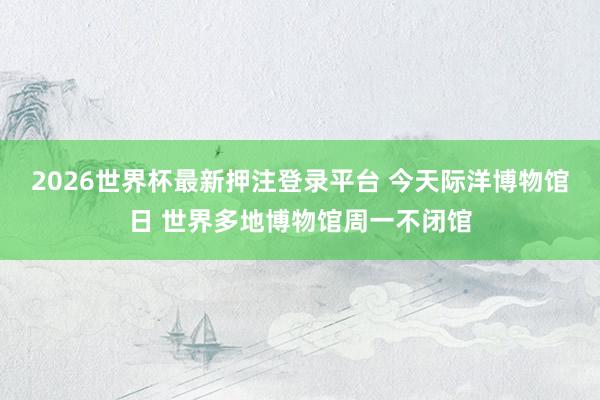 2026世界杯最新押注登录平台 今天际洋博物馆日 世界多地博物馆周一不闭馆