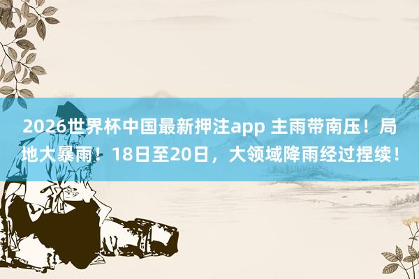 2026世界杯中国最新押注app 主雨带南压!局地大暴雨!18日至20日,大领域降雨经过捏续!