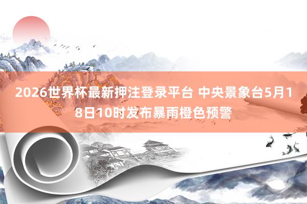 2026世界杯最新押注登录平台 中央景象台5月18日10时发布暴雨橙色预警