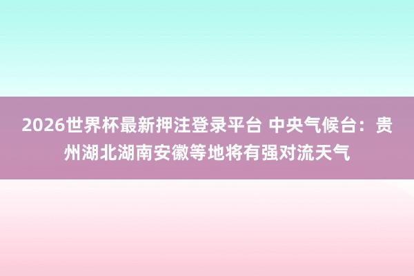 2026世界杯最新押注登录平台 中央气候台:贵州湖北湖南安徽等地将有强对流天气