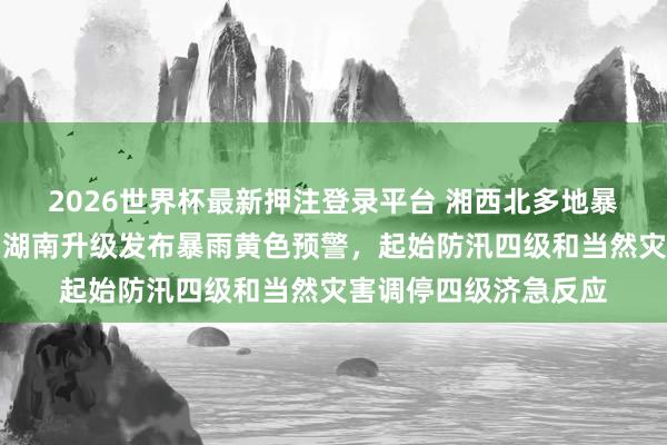 2026世界杯最新押注登录平台 湘西北多地暴雨,局地特大暴雨,湖南升级发布暴雨黄色预警,起始防汛四级和当然灾害调停四级济急反应