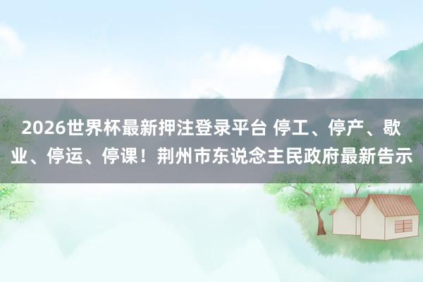 2026世界杯最新押注登录平台 停工、停产、歇业、停运、停课!荆州市东说念主民政府最新告示