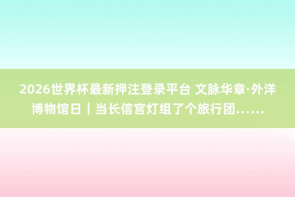 2026世界杯最新押注登录平台 文脉华章·外洋博物馆日|当长信宫灯组了个旅行团……