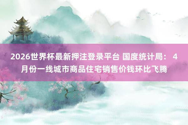 2026世界杯最新押注登录平台 国度统计局:4月份一线城市商品住宅销售价钱环比飞腾