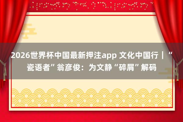 2026世界杯中国最新押注app 文化中国行|“瓷语者”翁彦俊:为文静“碎屑”解码