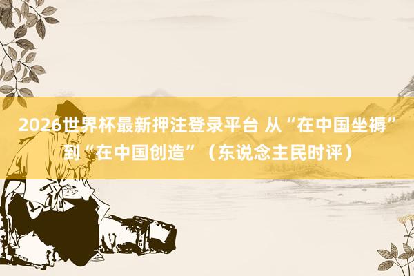 2026世界杯最新押注登录平台 从“在中国坐褥”到“在中国创造”(东说念主民时评)