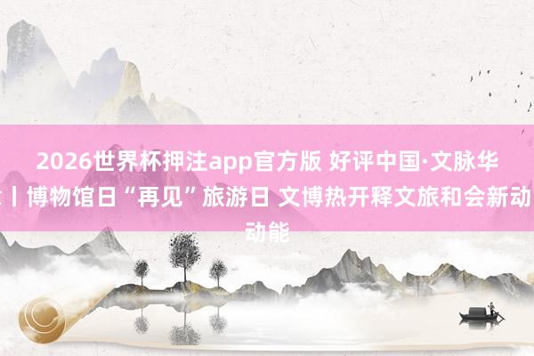 2026世界杯押注app官方版 好评中国·文脉华章丨博物馆日“再见”旅游日 文博热开释文旅和会新动能