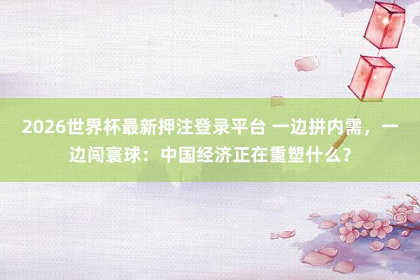 2026世界杯最新押注登录平台 一边拼内需,一边闯寰球:中国经济正在重塑什么?