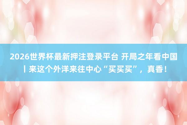 2026世界杯最新押注登录平台 开局之年看中国丨来这个外洋来往中心“买买买”,真香!