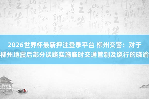 2026世界杯最新押注登录平台 柳州交警:对于柳州地震后部分谈路实施临时交通管制及绕行的晓谕