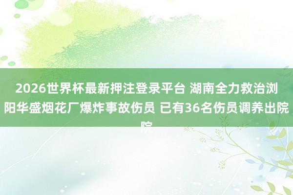 2026世界杯最新押注登录平台 湖南全力救治浏阳华盛烟花厂爆炸事故伤员 已有36名伤员调养出院