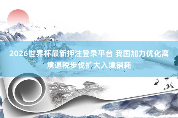 2026世界杯最新押注登录平台 我国加力优化离境退税步伐扩大入境销耗