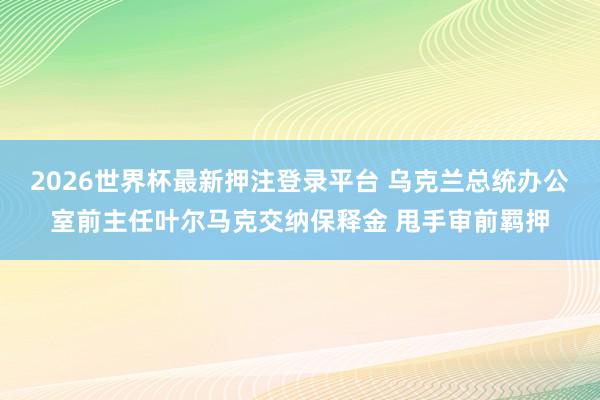 2026世界杯最新押注登录平台 乌克兰总统办公室前主任叶尔马克交纳保释金 甩手审前羁押