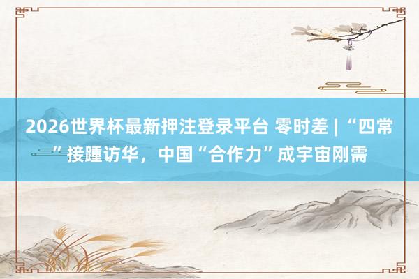 2026世界杯最新押注登录平台 零时差 | “四常”接踵访华,中国“合作力”成宇宙刚需