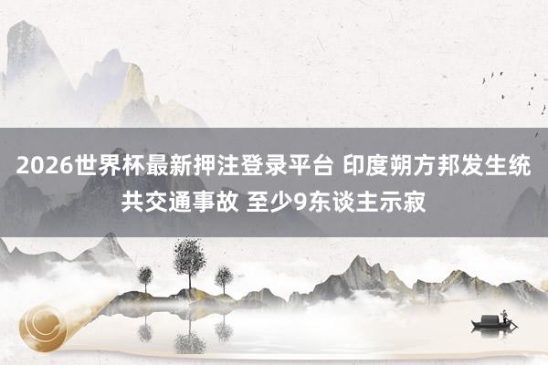 2026世界杯最新押注登录平台 印度朔方邦发生统共交通事故 至少9东谈主示寂