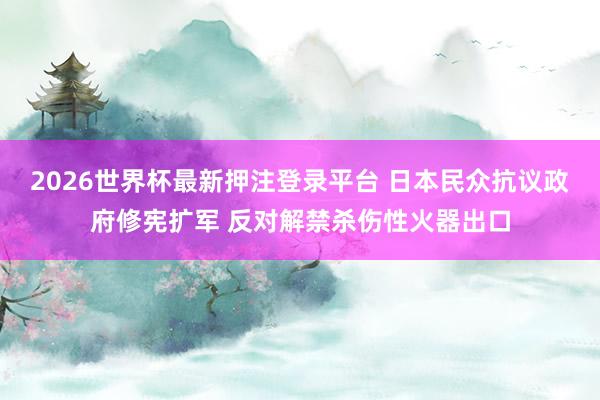 2026世界杯最新押注登录平台 日本民众抗议政府修宪扩军 反对解禁杀伤性火器出口
