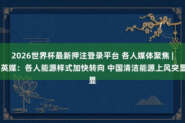 2026世界杯最新押注登录平台 各人媒体聚焦 | 英媒:各人能源样式加快转向 中国清洁能源上风突显