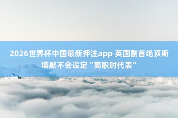 2026世界杯中国最新押注app 英国副首绝顶斯塔默不会设定“离职时代表”