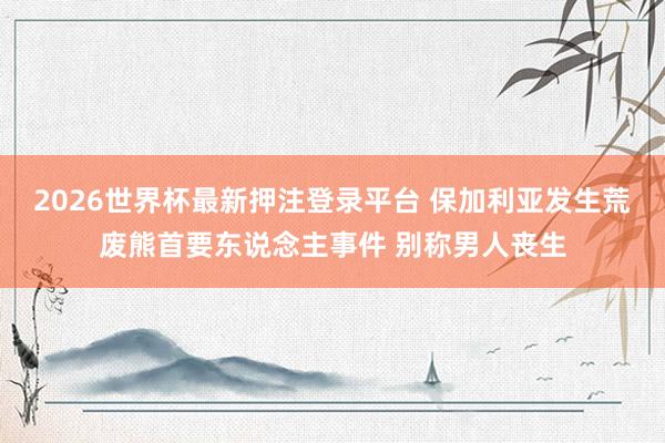 2026世界杯最新押注登录平台 保加利亚发生荒废熊首要东说念主事件 别称男人丧生