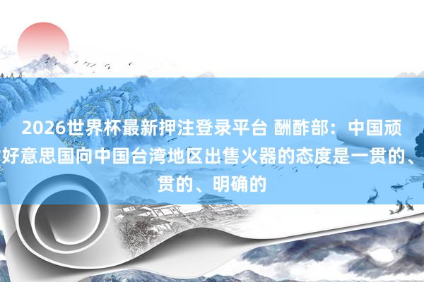 2026世界杯最新押注登录平台 酬酢部:中国顽强反对好意思国向中国台湾地区出售火器的态度是一贯的、明确的