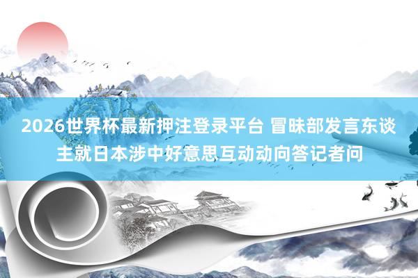2026世界杯最新押注登录平台 冒昧部发言东谈主就日本涉中好意思互动动向答记者问