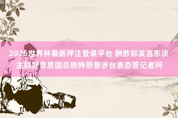 2026世界杯最新押注登录平台 酬酢部发言东谈主就好意思国总统特朗普涉台表态答记者问