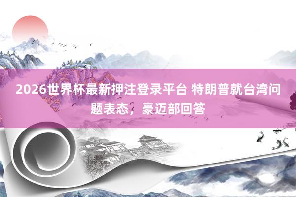 2026世界杯最新押注登录平台 特朗普就台湾问题表态，豪迈部回答