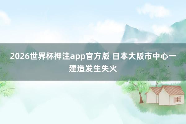 2026世界杯押注app官方版 日本大阪市中心一建造发生失火